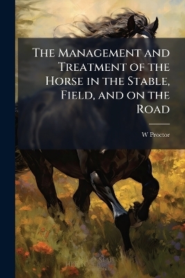 The Management and Treatment of the Horse in the Stable, Field, and on the Road