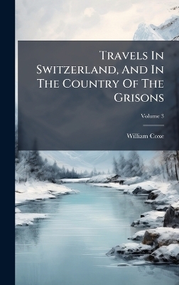 Travels In Switzerland, And In The Country Of The Grisons - William Coxe