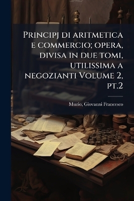 Principj di aritmetica e commercio; opera, divisa in due tomi, utilissima a negozianti Volume 2, pt.2 - Muzio Giovanni Francesco