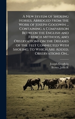 A New System of Shoeing Horses, Abridged From the Work of Joseph Goodwin ... Containing a Comparison Between the English and French Methods, and Observations on the Diseases of the Feet Connected With Shoeing. To Which Are Added, Observations On... - Joseph Goodwin