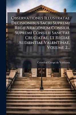 Observationes Illustratae Decisionibus Sacri Supremi Regii Aragonum Consilii, Supremi Consilii Sanctae Cruciatae, Et Regiae Audientiae Valentinae, Volume 2...