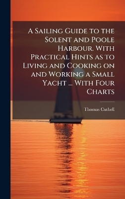 A Sailing Guide to the Solent and Poole Harbour. With Practical Hints as to Living and Cooking on and Working a Small Yacht ... With Four Charts - Thomas Cuthell