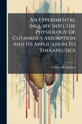 An Experimental Inquiry Into The Physiology Of Cutaneous Absorption And Its Application To Therapeutics - William H Madden