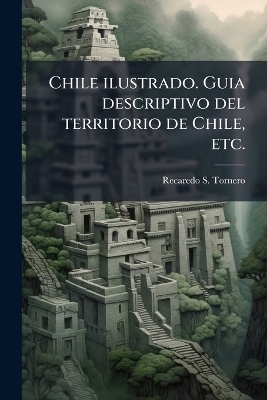 Chile ilustrado. Guia descriptivo del territorio de Chile, etc. - Recaredo S Tornero