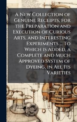 A New Collection of Genuine Receipts, for the Preparation and Execution of Curious Arts, and Interesting Experiments ... To Which is Added, a Complete and Much Approved System of Dyeing, in All Its Varieties