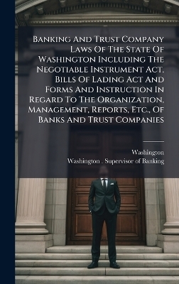 Banking And Trust Company Laws Of The State Of Washington Including The Negotiable Instrument Act, Bills Of Lading Act And Forms And Instruction In Regard To The Organization, Management, Reports, Etc., Of Banks And Trust Companies - Washington (State)