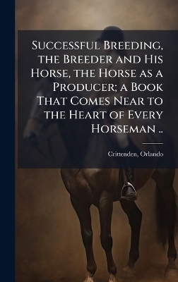 Successful Breeding, the Breeder and His Horse, the Horse as a Producer; a Book That Comes Near to the Heart of Every Horseman .. - 