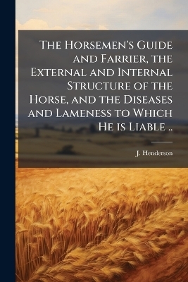 The Horsemen's Guide and Farrier, the External and Internal Structure of the Horse, and the Diseases and Lameness to Which He is Liable ..