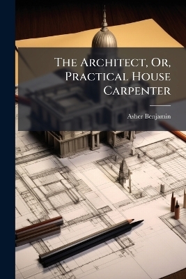 The Architect, Or, Practical House Carpenter - Asher Benjamin