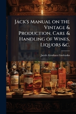 Jack's Manual on the Vintage & Production, Care & Handling of Wines, Liquors &c.