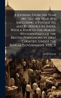 A Journal From the Year 1811 Till the Year 1815, Including a Voyage to, and Residence in, India, With a Tour to the North-Western Parts of the British Possessions in That Country, Under the Bengal Government. VOL. II - Maria Nugent