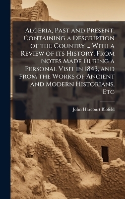 Algeria, Past and Present. Containing a Description of the Country ... With a Review of its History. From Notes Made During a Personal Visit in 1843, and From the Works of Ancient and Modern Historians, Etc