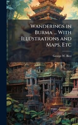 Wanderings in Burma ... With Illustrations and Maps, Etc - George W Bird