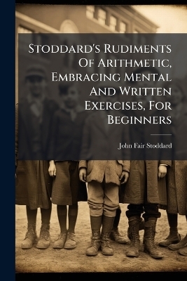 Stoddard's Rudiments Of Arithmetic, Embracing Mental And Written Exercises, For Beginners - John Fair Stoddard
