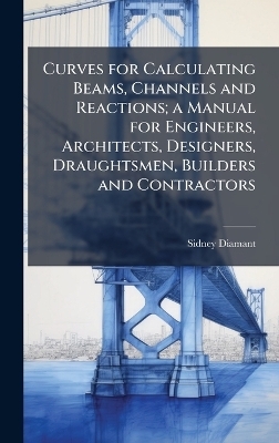 Curves for Calculating Beams, Channels and Reactions; a Manual for Engineers, Architects, Designers, Draughtsmen, Builders and Contractors - Sidney Diamant
