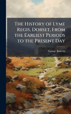 The History of Lyme Regis, Dorset, From the Earliest Periods to the Present Day - George Roberts