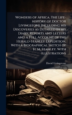 Wonders of Africa. The Life-history of Doctor Livingstone Including his Discoveries as Detailed in his Diary, Reports and Letters and a Full Account of the Herald-Stanley Expedition, With a Biographical Sketch of H. M. Stanley. With Illustrations - David Livingstone
