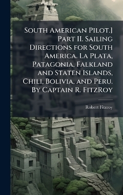 South American Pilot.] Part II. Sailing Directions for South America. La Plata, Patagonia, Falkland and Staten Islands, Chili, Bolivia, and Peru. By Captain R. FitzRoy -  Anonymous, Robert Fitzroy