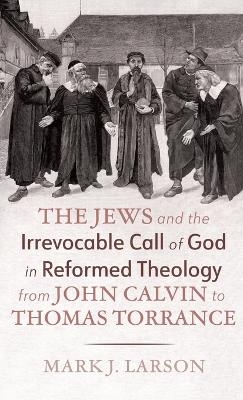 The Jews and the Irrevocable Call of God in Reformed Theology from John Calvin to Thomas Torrance - Mark J Larson