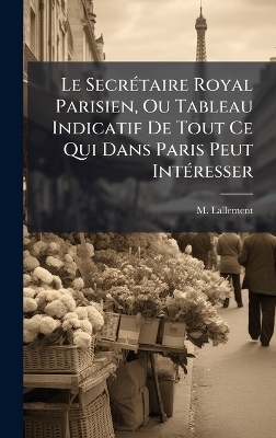 Le Secr&Atilde;(c)taire Royal Parisien, Ou Tableau Indicatif De Tout Ce Qui Dans Paris Peut Int&Atilde;(c)resser - M Lallement