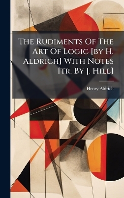 The Rudiments Of The Art Of Logic [by H. Aldrich] With Notes [tr. By J. Hill] - Henry Aldrich