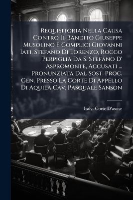 Requisitoria Nella Causa Contro Il Bandito Giuseppe Musolino E Complici Giovanni Iati, Stefano Di Lorenzo, Rocco Perpiglia Da S. Stefano D' Aspromonte, Accusati ... Pronunziata Dal Sost. Proc. Gen. Presso La Corte Di Appello Di Aquila Cav. Pasquale Sanson