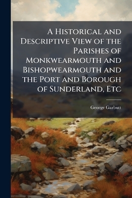 A Historical and Descriptive View of the Parishes of Monkwearmouth and Bishopwearmouth and the Port and Borough of Sunderland, Etc - George Garbutt