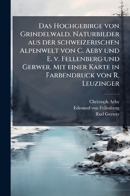Das Hochgebirge von Grindelwald. Naturbilder aus der schweizerischen Alpenwelt von C. Aeby und E. v. Fellenberg und Gerwer. Mit einer Karte in Farbendruck von R. Leuzinger - Christoph Aeby, Edmund Von Fellenberg, Rud Gerwer