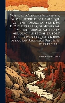 Voyages d'Alex.dre Mackenzie, dans l'intÃ(c)rieur de l'AmÃ(c)rique Septentrionale, faits en 1789, 1792 et 1793; le I.er, de MontrÃ(c)al au fort Chipiouyan et Ã la mer Glaciale; le 2.me, du fort Chipiouyan jusqu'aux bords de l'ocÃ(c)an Pacifique. PrÃ(c)cÃ(c - Alexander Mackenzie