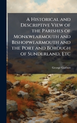A Historical and Descriptive View of the Parishes of Monkwearmouth and Bishopwearmouth and the Port and Borough of Sunderland, Etc - George Garbutt