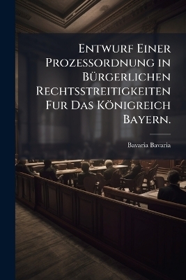 Entwurf Einer Prozessordnung in BÃ1/4rgerlichen Rechtsstreitigkeiten Fur Das Königreich Bayern.