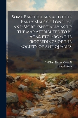 Some Particulars as to the Early Maps of London, and More Especially as to the map Attributed to R. Agas, etc. From the Proceedings of the Society of Antiquaries - William Henry Overall, Ralph Agas
