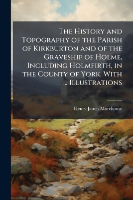 The History and Topography of the Parish of Kirkburton and of the Graveship of Holme, Including Holmfirth, in the County of York. With ... Illustrations