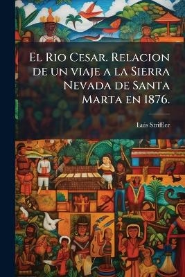 El Rio Cesar. Relacion de un viaje a la Sierra Nevada de Santa Marta en 1876. - Luis Striffler