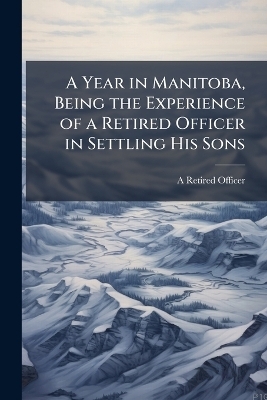 A Year in Manitoba, Being the Experience of a Retired Officer in Settling His Sons - A Retired Officer
