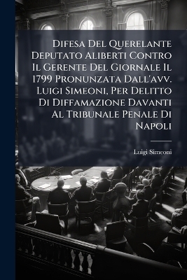 Difesa Del Querelante Deputato Aliberti Contro Il Gerente Del Giornale Il 1799 Pronunzata Dall'avv. Luigi Simeoni, Per Delitto Di Diffamazione Davanti Al Tribunale Penale Di Napoli - Luigi Simeoni