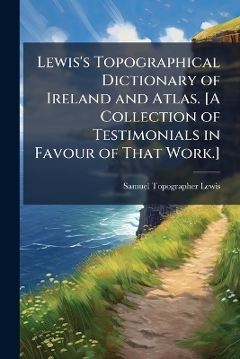 Lewis's Topographical Dictionary of Ireland and Atlas. [A Collection of Testimonials in Favour of That Work.]