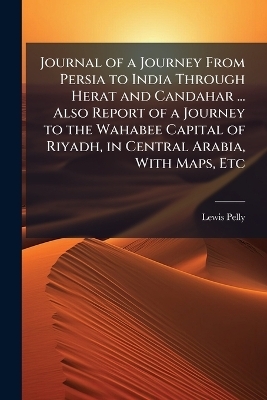 Journal of a Journey From Persia to India Through Herat and Candahar ... Also Report of a Journey to the Wahabee Capital of Riyadh, in Central Arabia, With Maps, Etc - Lewis Pelly
