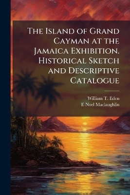 The Island of Grand Cayman at the Jamaica Exhibition. Historical Sketch and Descriptive Catalogue - William T Eden, E Noel Maclaughlin
