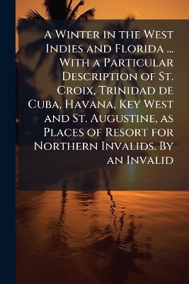 A Winter in the West Indies and Florida ... With a Particular Description of St. Croix, Trinidad de Cuba, Havana, Key West and St. Augustine, as Places of Resort for Northern Invalids. By an Invalid -  Anonymous