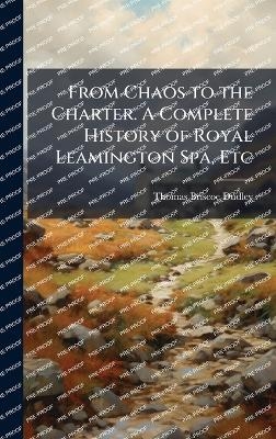 From Chaos to the Charter. A Complete History of Royal Leamington Spa, Etc - Thomas Briscoe Dudley