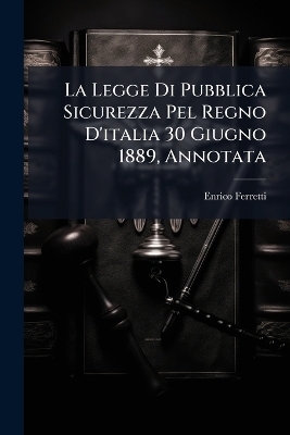 La Legge Di Pubblica Sicurezza Pel Regno D'italia 30 Giugno 1889, Annotata - Enrico Ferretti