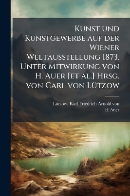 Kunst und Kunstgewerbe auf der Wiener Weltausstellung 1873. Unter Mitwirkung von H. Auer [et al.] Hrsg. von Carl von L&Atilde;1/4tzow - H Auer