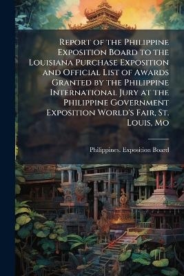 Report of the Philippine Exposition Board to the Louisiana Purchase Exposition and Official List of Awards Granted by the Philippine International Jury at the Philippine Government Exposition World's Fair, St. Louis, Mo