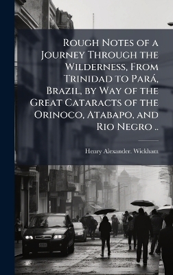Rough Notes of a Journey Through the Wilderness, From Trinidad to ParaÌ, Brazil, by Way of the Great Cataracts of the Orinoco, Atabapo, and Rio Negro .. - Henry Alexander Wickham