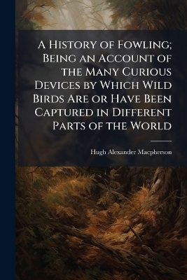 A History of Fowling; Being an Account of the Many Curious Devices by Which Wild Birds Are or Have Been Captured in Different Parts of the World