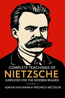 Complete Teachings of Nietzsche Simplified for the Modern Reader - Adrian Kohlmann, Friedrich Nietzsche