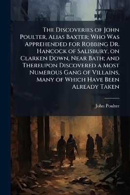 The Discoveries of John Poulter, Alias Baxter; Who Was Apprehended for Robbing Dr. Hancock of Salisbury, on Clarken Down, Near Bath; and Thereupon Discovered a Most Numerous Gang of Villains, Many of Which Have Been Already Taken