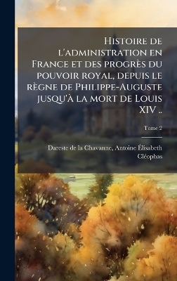 Histoire de l'administration en France et des progrès du pouvoir royal, depuis le règne de Philippe-Auguste jusqu'Ã la mort de Louis XIV ..