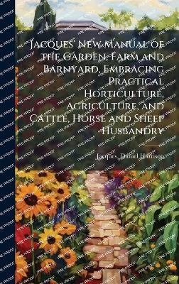 Jacques' New Manual of the Garden, Farm and Barnyard, Embracing Practical Horticulture, Agriculture, and Cattle, Horse and Sheep Husbandry